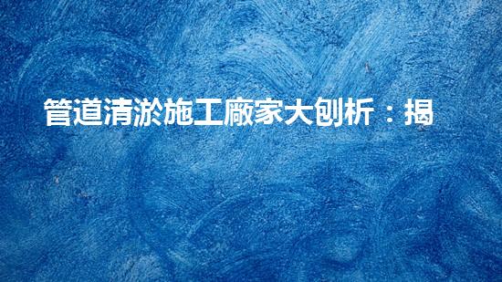 管道清淤施工廠家大刨析：揭秘清淤工程中的技術(shù)革新與挑戰(zhàn)！